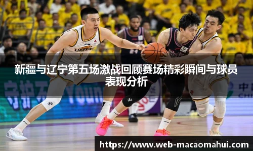 新疆与辽宁第五场激战回顾赛场精彩瞬间与球员表现分析